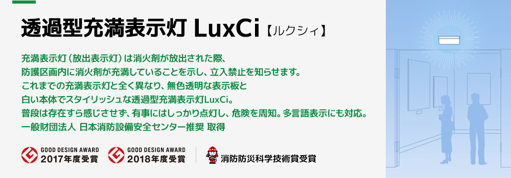 充満表示灯（放出表示灯）は消火剤が放出された際、防護区画内に消火剤が充満していることを示し、立入禁止を知らせます。これまでの充満表示灯と全く異なり、無色透明な表示板と白い本体でスタイリッシュな透過型充満表示灯LuxCi。普段は存在すら感じさせず、有事にはしっかり点灯し、危険を周知。多言語表示にも対応。一般財団法人 日本消防設備安全センター推奨 取得